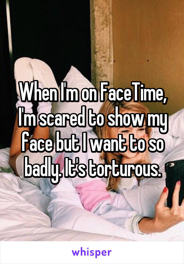 When I'm on FaceTime, I'm scared to show my face but I want to so badly. It's torturous.