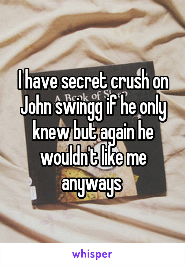 I have secret crush on John swingg if he only knew but again he wouldn't like me anyways 