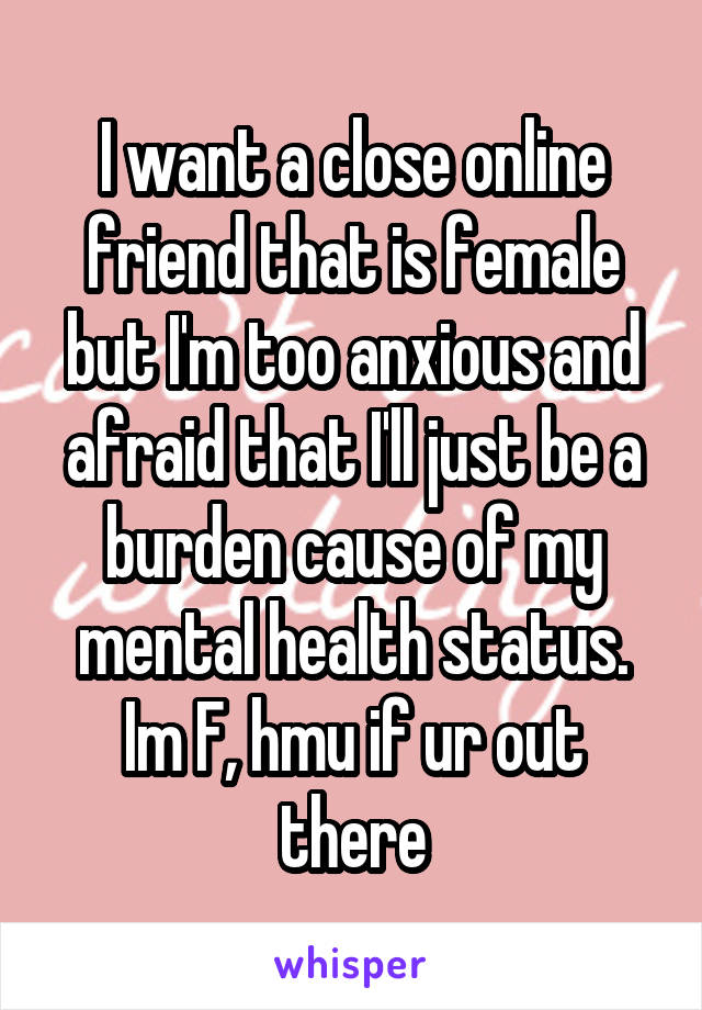 I want a close online friend that is female but I'm too anxious and afraid that I'll just be a burden cause of my mental health status. Im F, hmu if ur out there