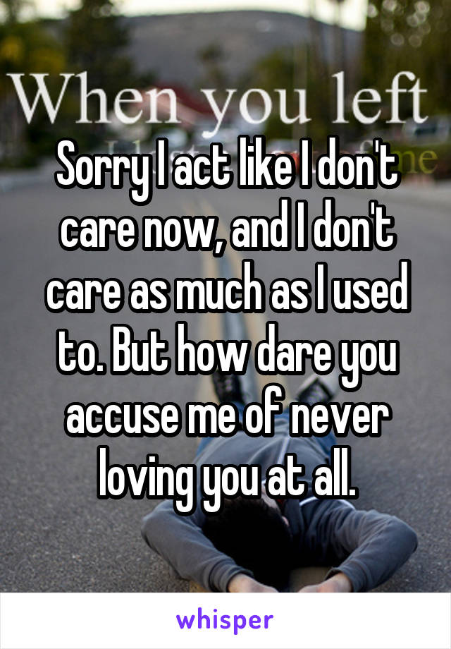 Sorry I act like I don't care now, and I don't care as much as I used to. But how dare you accuse me of never loving you at all.