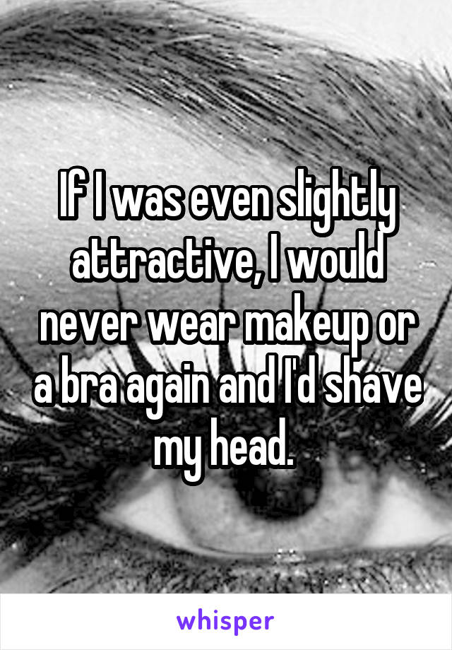 If I was even slightly attractive, I would never wear makeup or a bra again and I'd shave my head. 