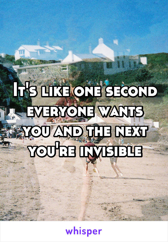 It's like one second everyone wants you and the next you're invisible