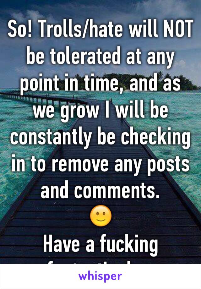 So! Trolls/hate will NOT be tolerated at any point in time, and as we grow I will be constantly be checking in to remove any posts and comments.
🙂
Have a fucking fantastic day.