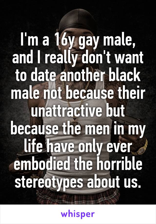 I'm a 16y gay male, and I really don't want to date another black male not because their unattractive but because the men in my life have only ever embodied the horrible stereotypes about us.