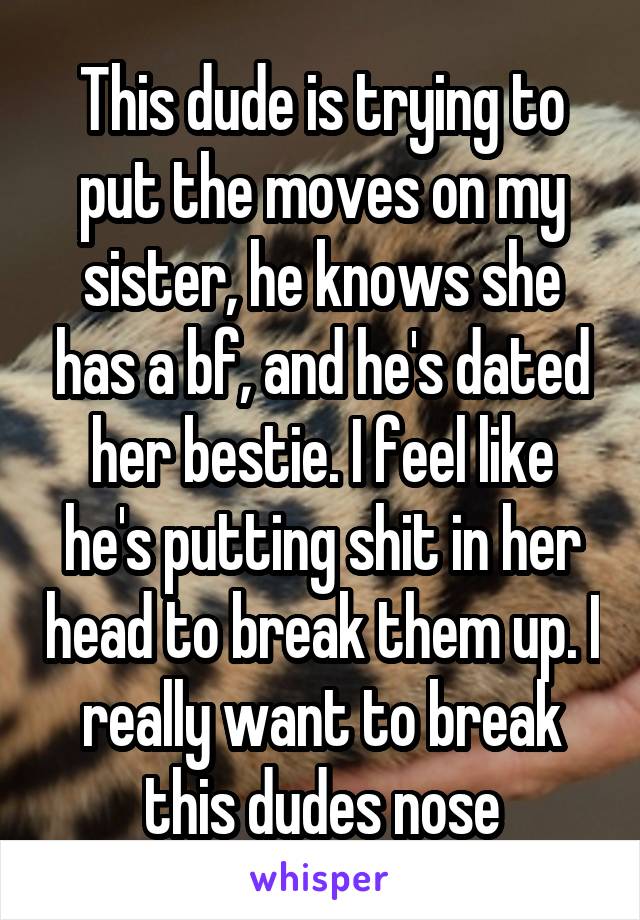 This dude is trying to put the moves on my sister, he knows she has a bf, and he's dated her bestie. I feel like he's putting shit in her head to break them up. I really want to break this dudes nose