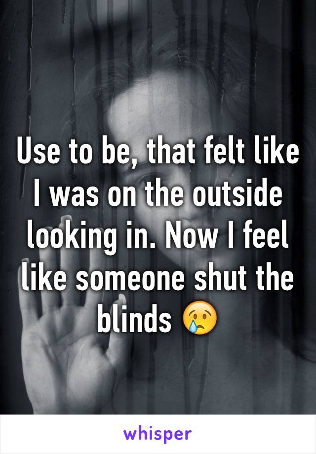 Use to be, that felt like I was on the outside looking in. Now I feel like someone shut the blinds 😢