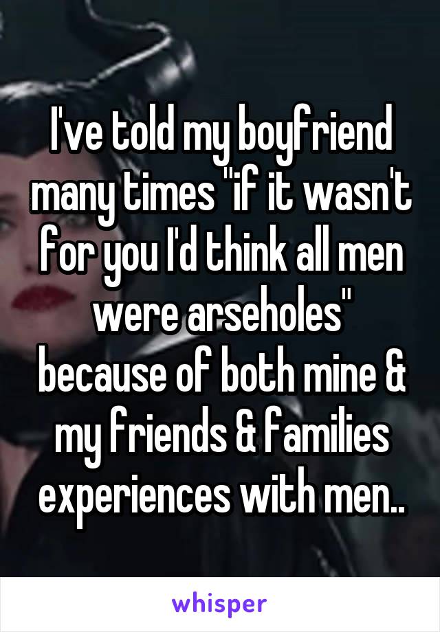 I've told my boyfriend many times "if it wasn't for you I'd think all men were arseholes" because of both mine & my friends & families experiences with men..