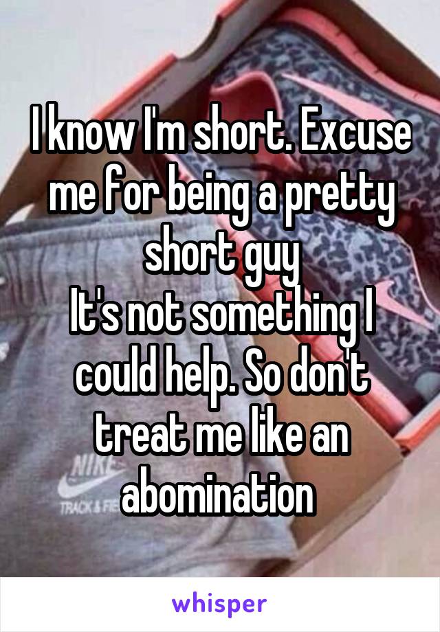 I know I'm short. Excuse me for being a pretty short guy
It's not something I could help. So don't treat me like an abomination 