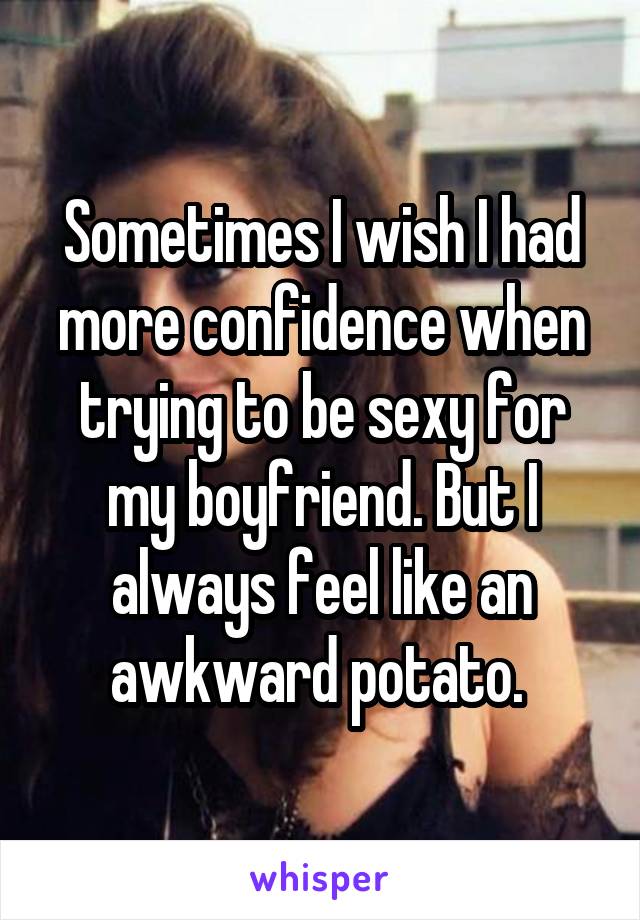 Sometimes I wish I had more confidence when trying to be sexy for my boyfriend. But I always feel like an awkward potato. 