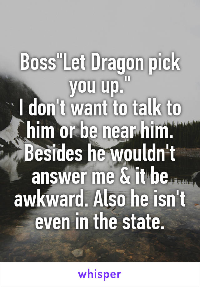 Boss"Let Dragon pick you up."
I don't want to talk to him or be near him. Besides he wouldn't answer me & it be awkward. Also he isn't even in the state.