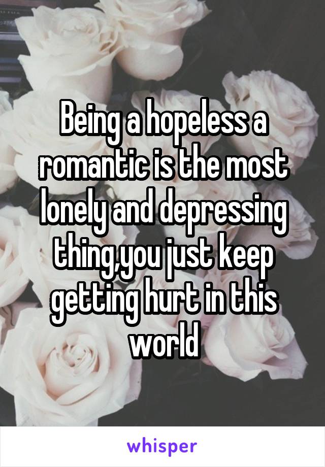 Being a hopeless a romantic is the most lonely and depressing thing,you just keep getting hurt in this world