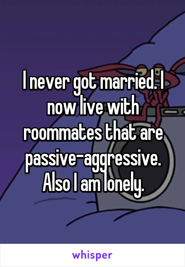 I never got married. I now live with roommates that are passive-aggressive. Also I am lonely.