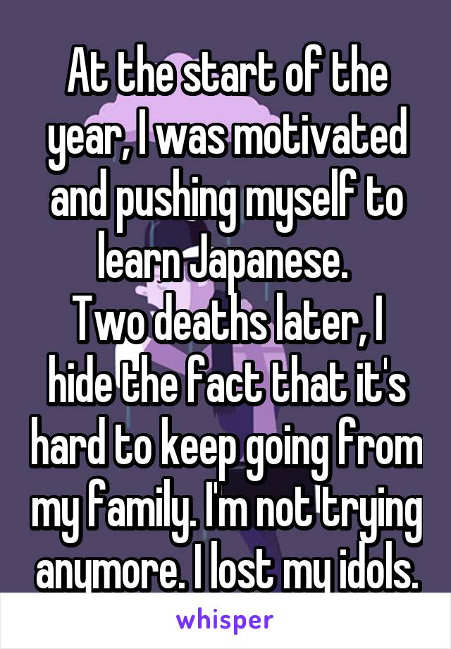 At the start of the year, I was motivated and pushing myself to learn Japanese. 
Two deaths later, I hide the fact that it's hard to keep going from my family. I'm not trying anymore. I lost my idols.