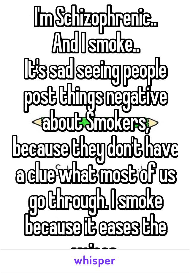 I'm Schizophrenic..
And I smoke..
It's sad seeing people post things negative about Smokers, because they don't have a clue what most of us go through. I smoke because it eases the voices.