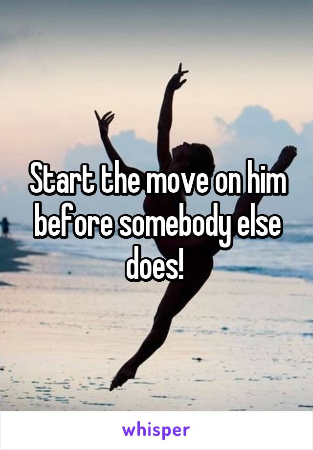 Start the move on him before somebody else does! 