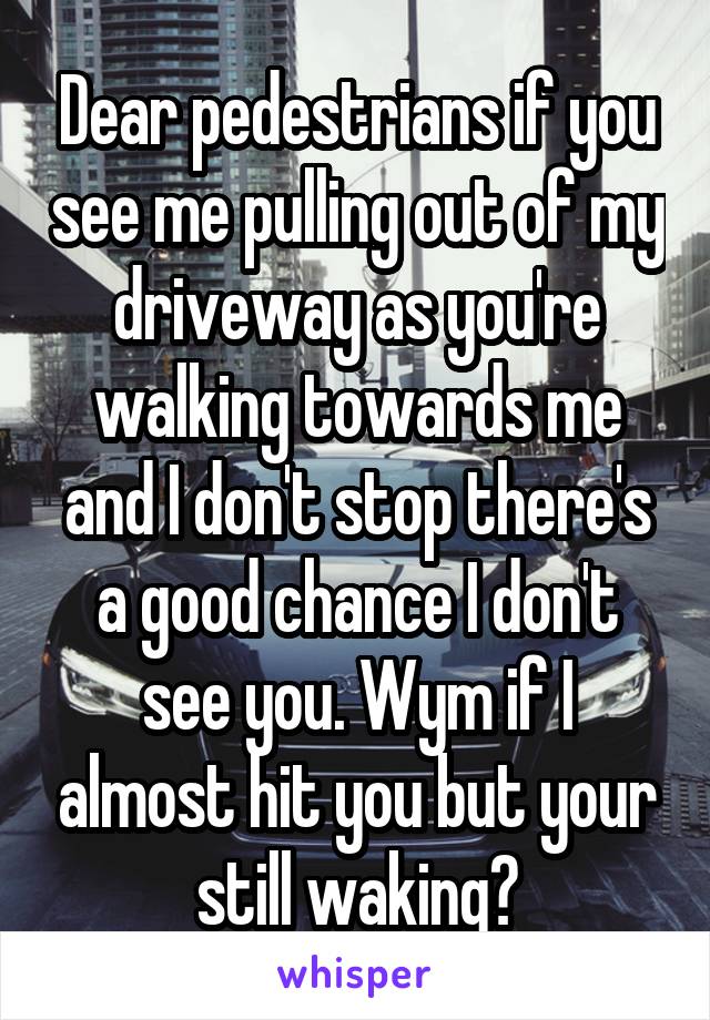 Dear pedestrians if you see me pulling out of my driveway as you're walking towards me and I don't stop there's a good chance I don't see you. Wym if I almost hit you but your still waking?