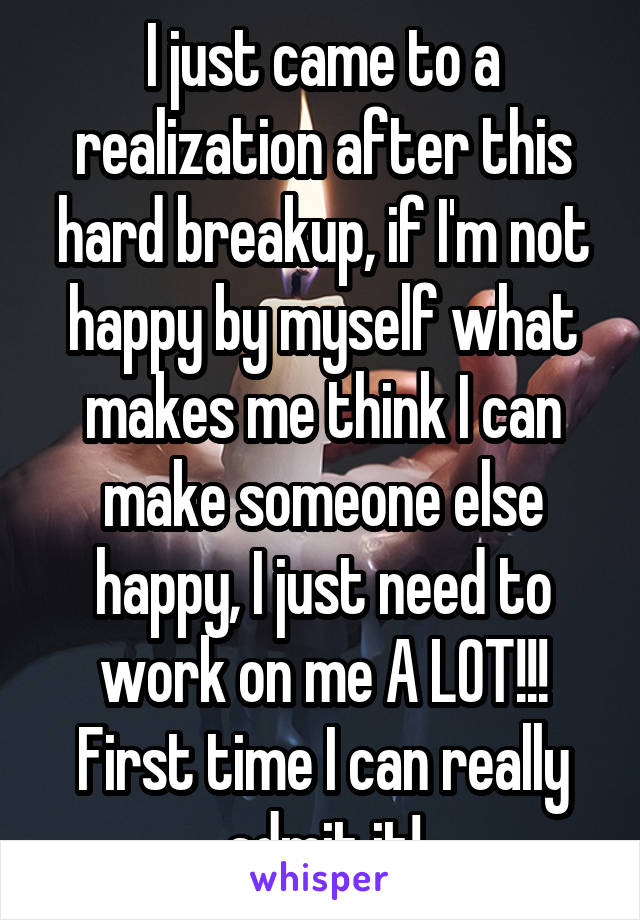 I just came to a realization after this hard breakup, if I'm not happy by myself what makes me think I can make someone else happy, I just need to work on me A LOT!!! First time I can really admit it!