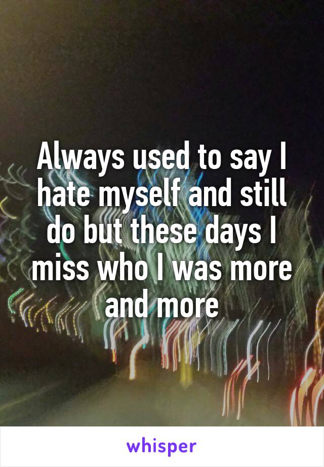 Always used to say I hate myself and still do but these days I miss who I was more and more