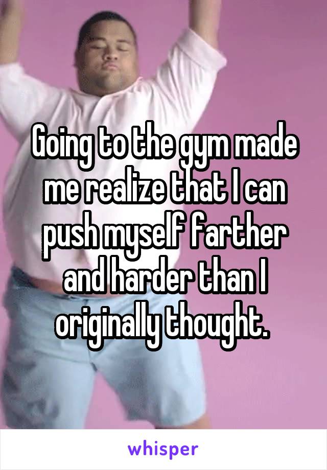 Going to the gym made me realize that I can push myself farther and harder than I originally thought. 