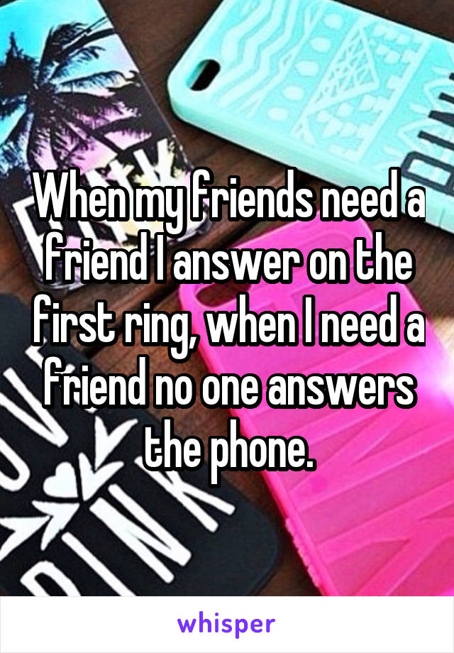 When my friends need a friend I answer on the first ring, when I need a friend no one answers the phone.