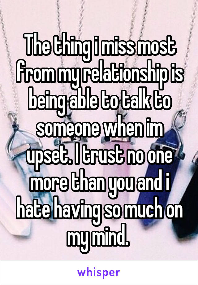 The thing i miss most from my relationship is being able to talk to someone when im upset. I trust no one more than you and i hate having so much on my mind. 