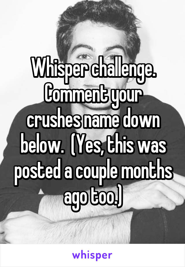 Whisper challenge.
Comment your crushes name down below.  (Yes, this was posted a couple months ago too.)