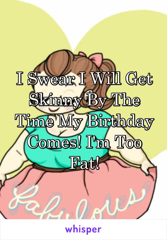 I Swear I Will Get Skinny By The Time My Birthday Comes! I'm Too Fat!