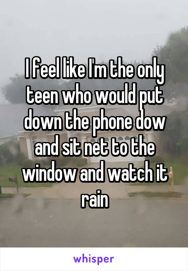 I feel like I'm the only teen who would put down the phone dow and sit net to the window and watch it rain