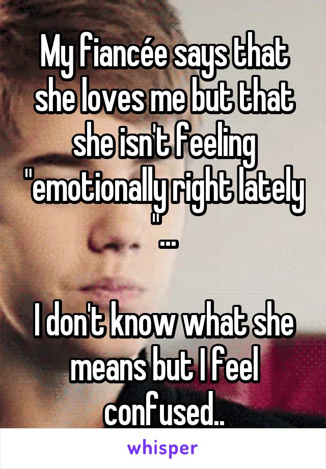 My fiancée says that she loves me but that she isn't feeling "emotionally right lately "...

I don't know what she means but I feel confused..