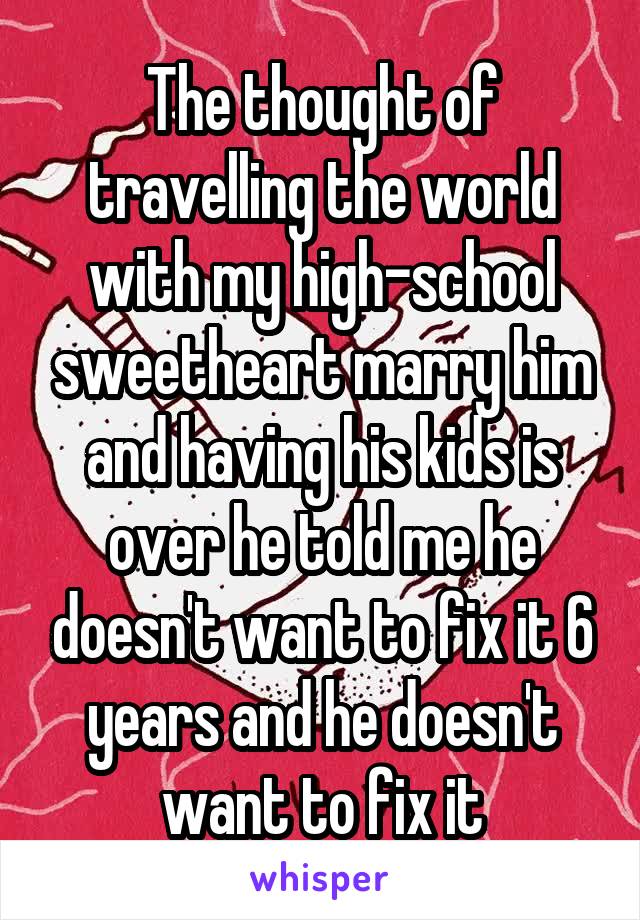 The thought of travelling the world with my high-school sweetheart marry him and having his kids is over he told me he doesn't want to fix it 6 years and he doesn't want to fix it