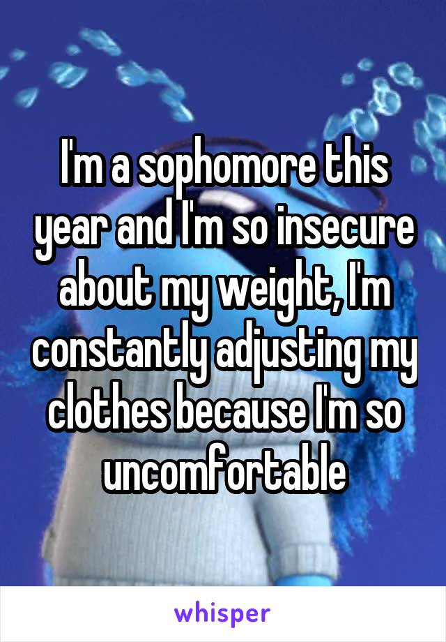 I'm a sophomore this year and I'm so insecure about my weight, I'm constantly adjusting my clothes because I'm so uncomfortable