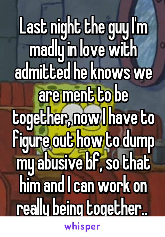 Last night the guy I'm madly in love with admitted he knows we are ment to be together, now I have to figure out how to dump my abusive bf, so that him and I can work on really being together.. 