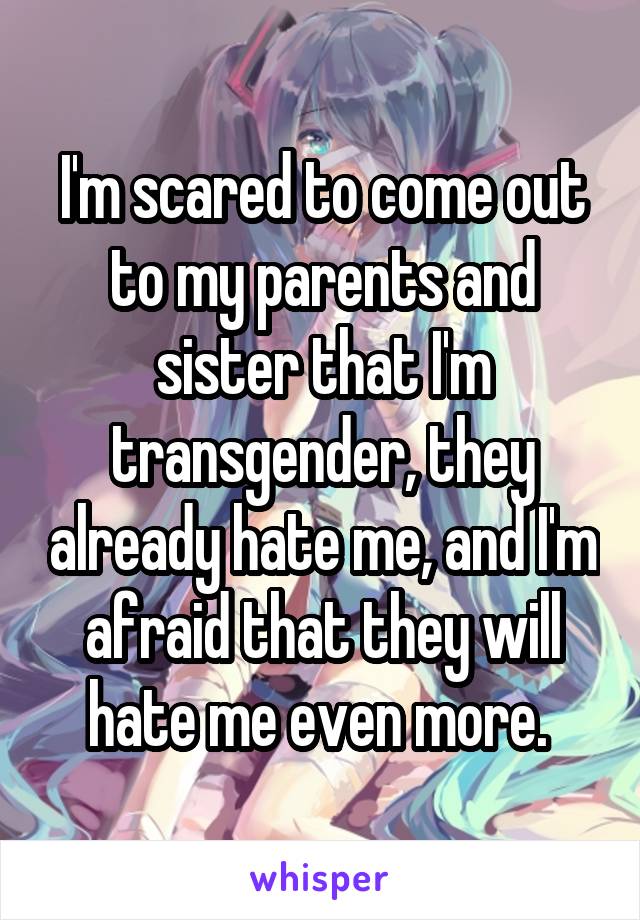 I'm scared to come out to my parents and sister that I'm transgender, they already hate me, and I'm afraid that they will hate me even more. 