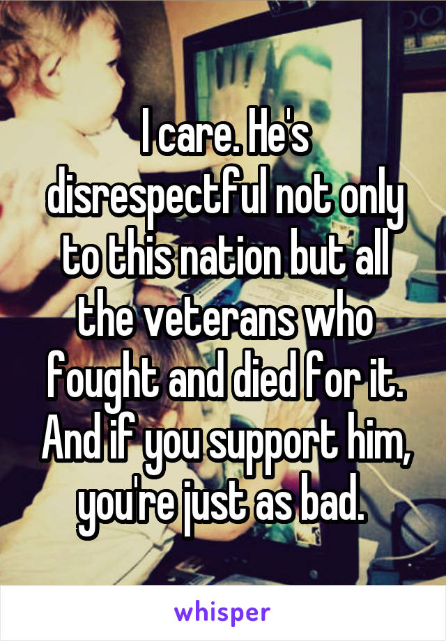 I care. He's disrespectful not only to this nation but all the veterans who fought and died for it. And if you support him, you're just as bad. 