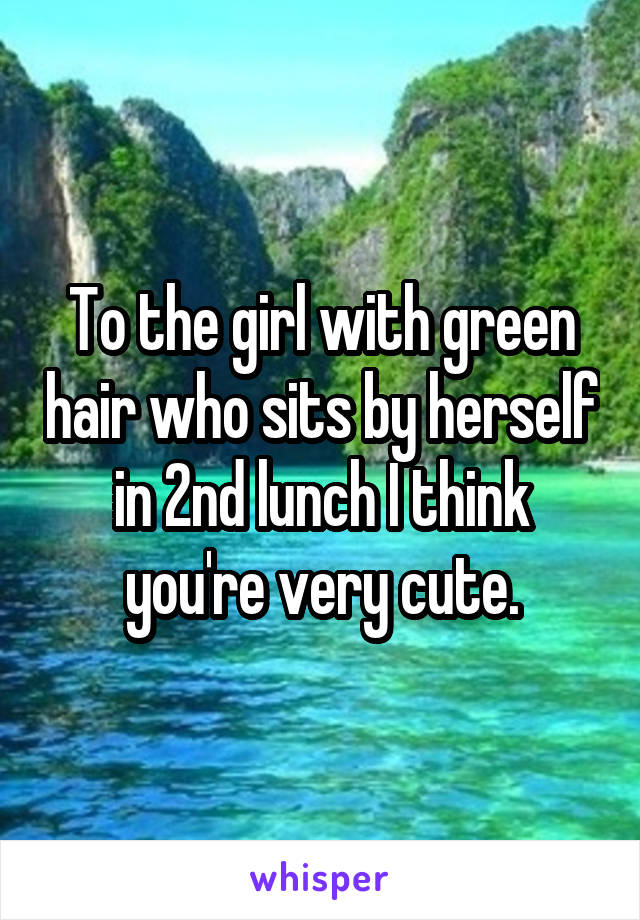 To the girl with green hair who sits by herself in 2nd lunch I think you're very cute.