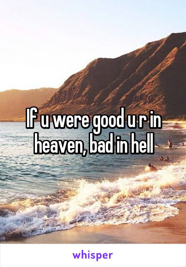 If u were good u r in heaven, bad in hell