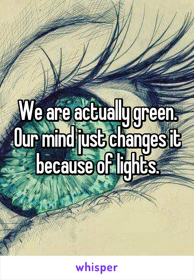 We are actually green. Our mind just changes it because of lights.