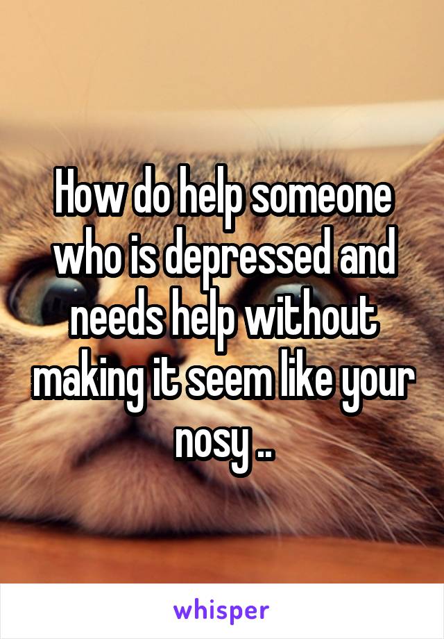 How do help someone who is depressed and needs help without making it seem like your nosy ..