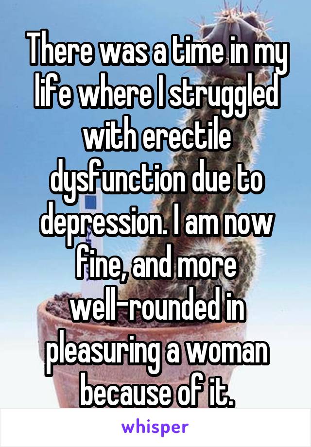 There was a time in my life where I struggled with erectile dysfunction due to depression. I am now fine, and more well-rounded in pleasuring a woman because of it.