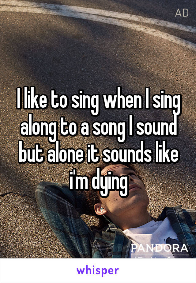 I like to sing when I sing along to a song I sound but alone it sounds like i'm dying