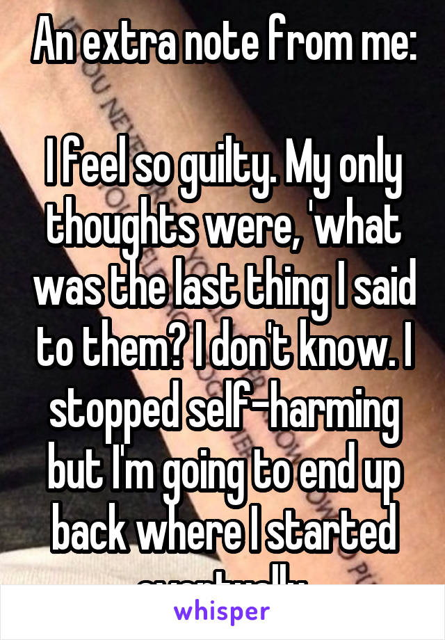 An extra note from me:

I feel so guilty. My only thoughts were, 'what was the last thing I said to them? I don't know. I stopped self-harming but I'm going to end up back where I started eventually.