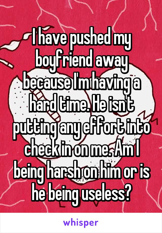 I have pushed my boyfriend away because I'm having a hard time. He isn't putting any effort into check in on me. Am I being harsh on him or is he being useless?