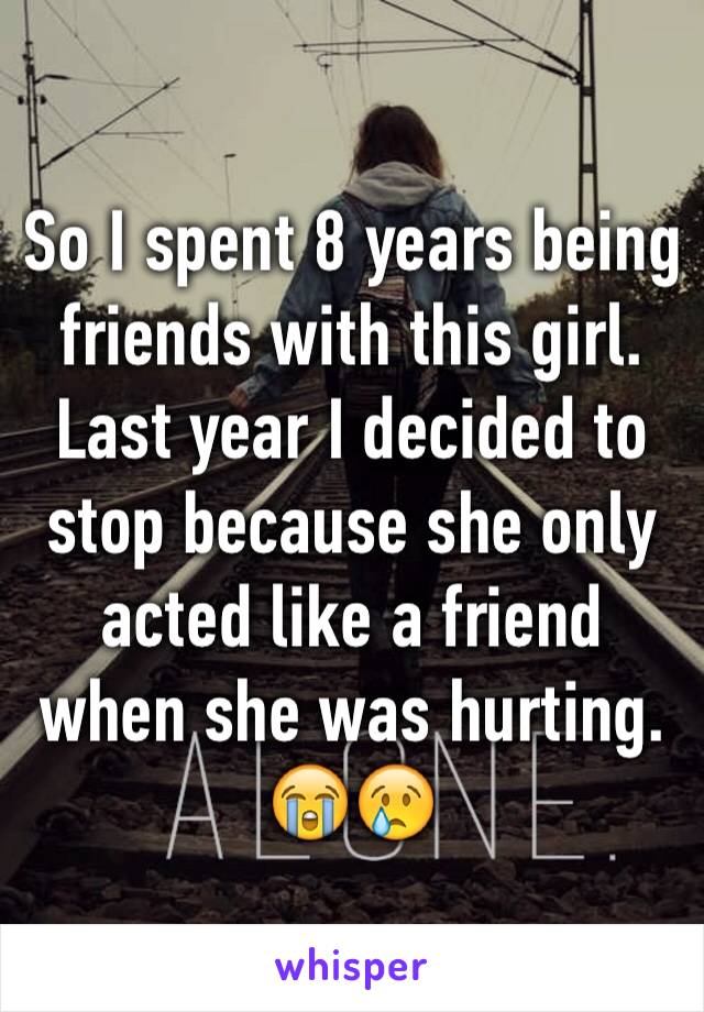 So I spent 8 years being friends with this girl. Last year I decided to stop because she only acted like a friend when she was hurting. 😭😢