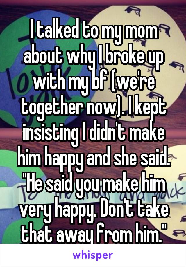 I talked to my mom about why I broke up with my bf (we're together now). I kept insisting I didn't make him happy and she said. "He said you make him very happy. Don't take that away from him."