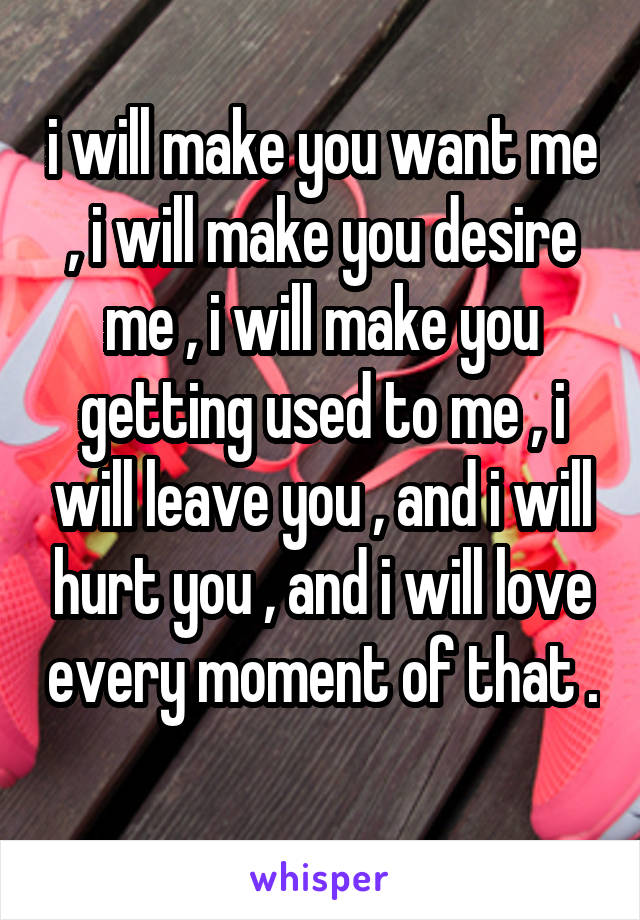 i will make you want me , i will make you desire me , i will make you getting used to me , i will leave you , and i will hurt you , and i will love every moment of that . 