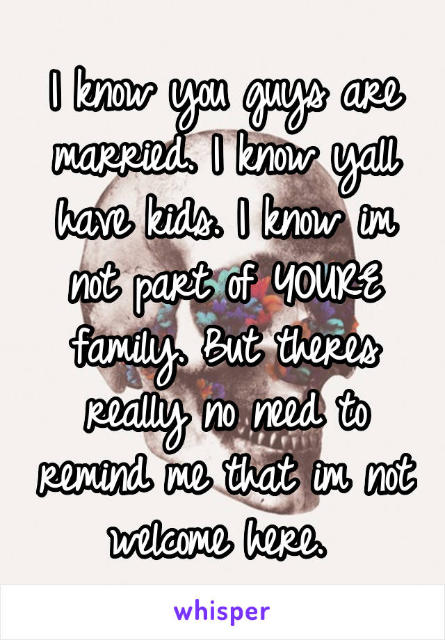 I know you guys are married. I know yall have kids. I know im not part of YOURE family. But theres really no need to remind me that im not welcome here. 