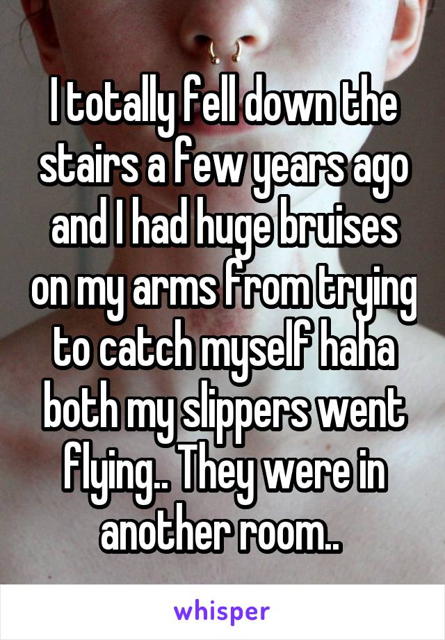 I totally fell down the stairs a few years ago and I had huge bruises on my arms from trying to catch myself haha both my slippers went flying.. They were in another room.. 