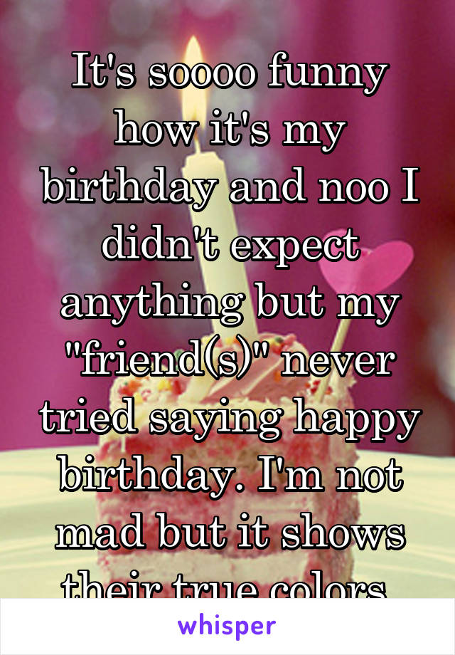 It's soooo funny how it's my birthday and noo I didn't expect anything but my "friend(s)" never tried saying happy birthday. I'm not mad but it shows their true colors.