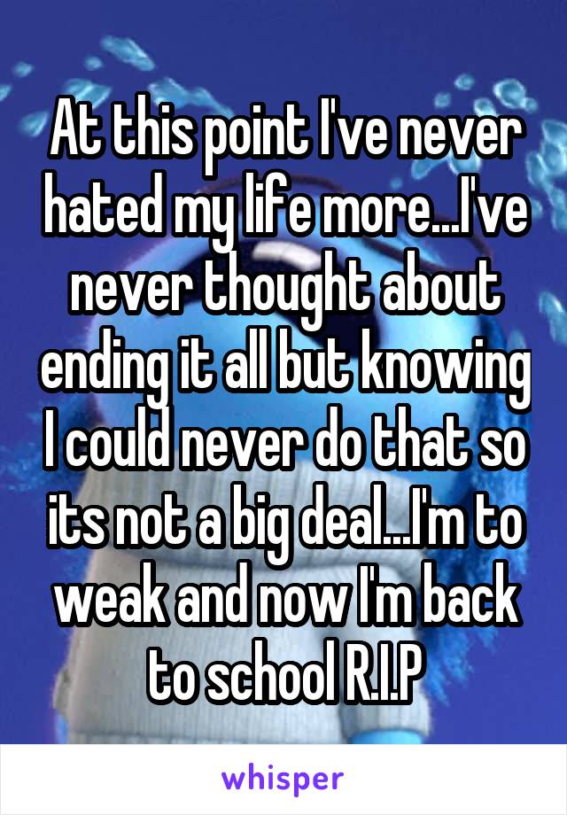 At this point I've never hated my life more...I've never thought about ending it all but knowing I could never do that so its not a big deal...I'm to weak and now I'm back to school R.I.P