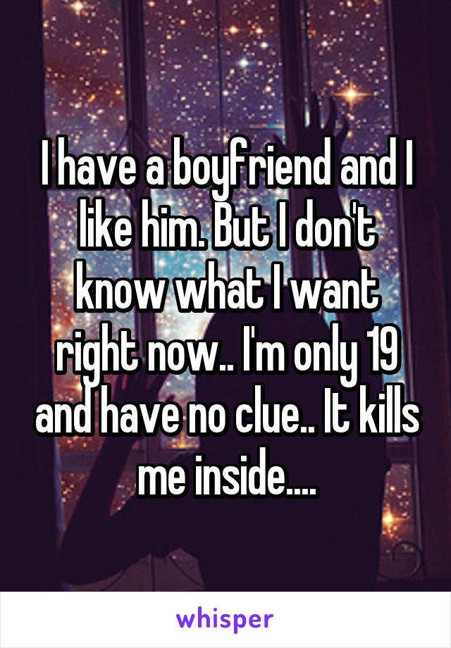 I have a boyfriend and I like him. But I don't know what I want right now.. I'm only 19 and have no clue.. It kills me inside....